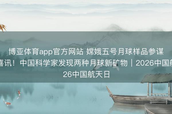 博亚体育app官方网站 嫦娥五号月球样品参谋再传喜讯!中国科学家发现两种月球新矿物|2026中国航天日
