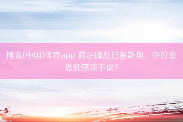 博亚(中国)体育app 前后脚赴巴基斯坦，伊好意思到底谈不谈？