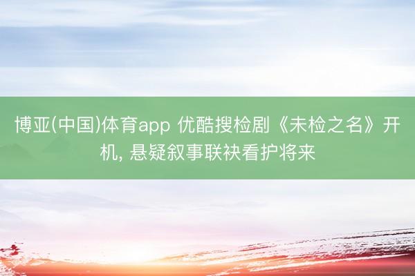 博亚(中国)体育app 优酷搜检剧《未检之名》开机， 悬疑叙事联袂看护将来