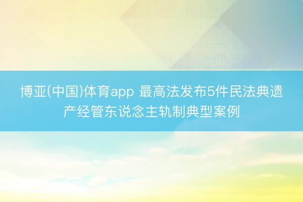 博亚(中国)体育app 最高法发布5件民法典遗产经管东说念主轨制典型案例