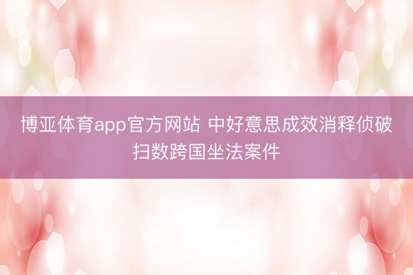 博亚体育app官方网站 中好意思成效消释侦破扫数跨国坐法案件