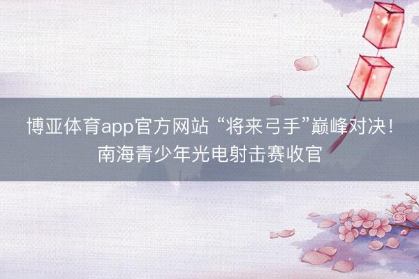博亚体育app官方网站 “将来弓手”巅峰对决！南海青少年光电射击赛收官