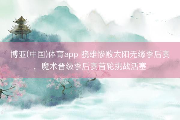 博亚(中国)体育app 骁雄惨败太阳无缘季后赛，魔术晋级季后赛首轮挑战活塞