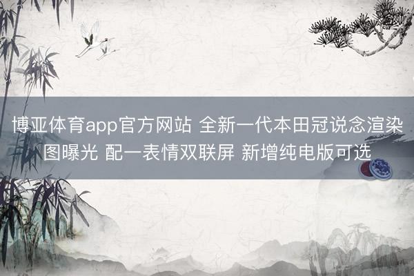 博亚体育app官方网站 全新一代本田冠说念渲染图曝光 配一表情双联屏 新增纯电版可选
