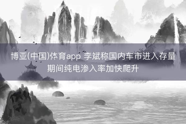 博亚(中国)体育app 李斌称国内车市进入存量期间纯电渗入率加快爬升