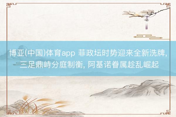 博亚(中国)体育app 菲政坛时势迎来全新洗牌， 三足鼎峙分庭制衡， 阿基诺眷属趁乱崛起