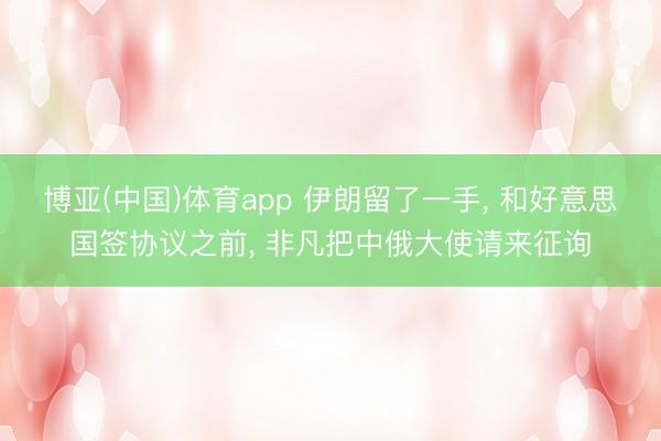 博亚(中国)体育app 伊朗留了一手， 和好意思国签协议之前， 非凡把中俄大使请来征询