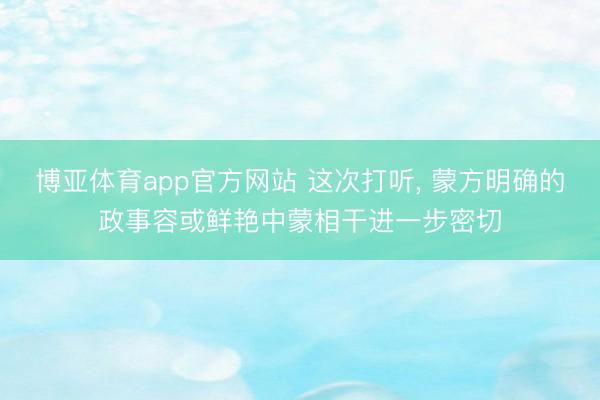 博亚体育app官方网站 这次打听， 蒙方明确的政事容或鲜艳中蒙相干进一步密切