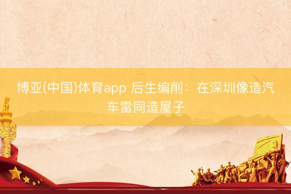 博亚(中国)体育app 后生编削：在深圳像造汽车雷同造屋子