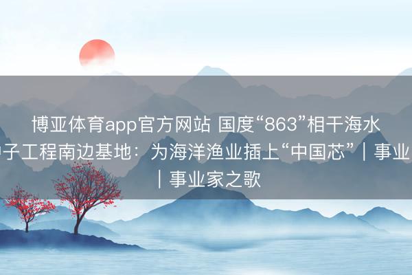 博亚体育app官方网站 国度“863”相干海水繁衍种子工程南边基地：为海洋渔业插上“中国芯”｜事业家之歌