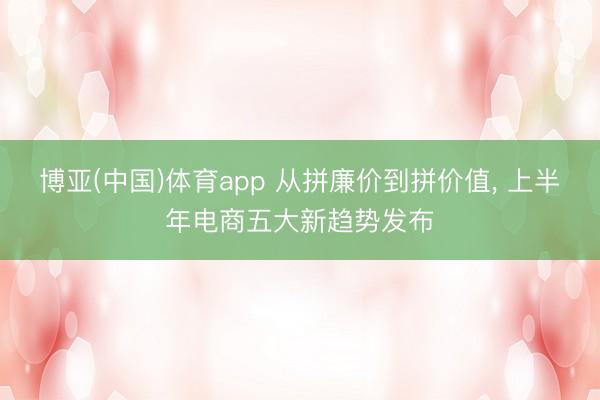 博亚(中国)体育app 从拼廉价到拼价值， 上半年电商五大新趋势发布