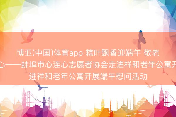 博亚(中国)体育app 粽叶飘香迎端午 敬老爱老暖东说念主心——蚌埠市心连心志愿者协会走进祥和老年公寓开展端午慰问活动