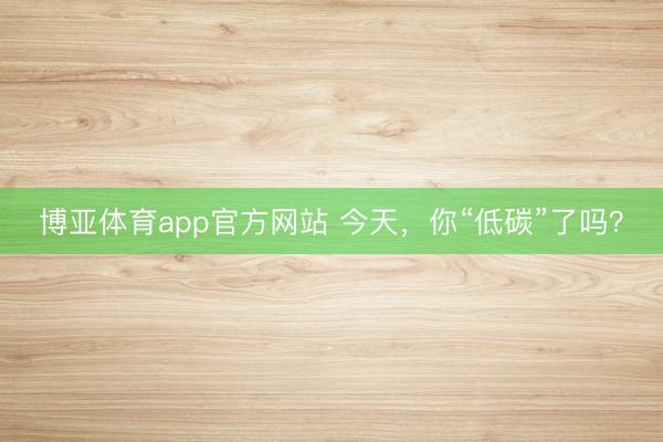 博亚体育app官方网站 今天,你“低碳”了吗?