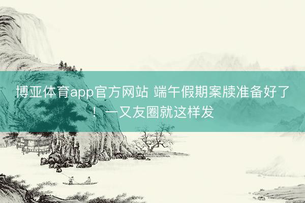 博亚体育app官方网站 端午假期案牍准备好了!一又友圈就这样发
