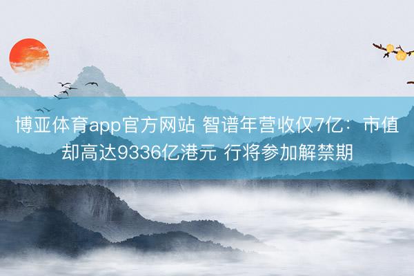 博亚体育app官方网站 智谱年营收仅7亿:市值却高达9336亿港元 行将参加解禁期