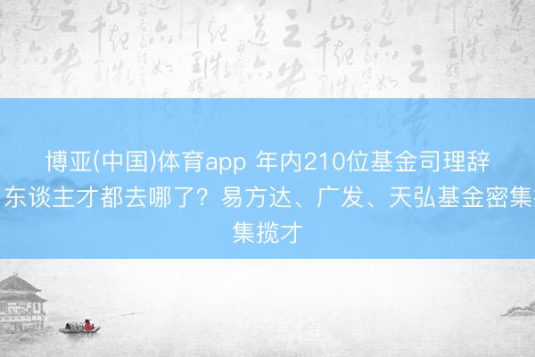 博亚(中国)体育app 年内210位基金司理辞职,东谈主才都去哪了?易方达、广发、天弘基金密集揽才
