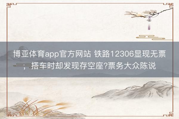 博亚体育app官方网站 铁路12306显现无票,搭车时却发现存空座?票务大众陈说