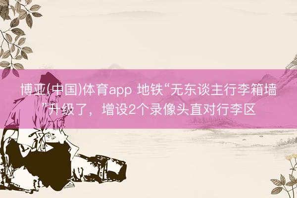 博亚(中国)体育app 地铁“无东谈主行李箱墙”升级了,增设2个录像头直对行李区
