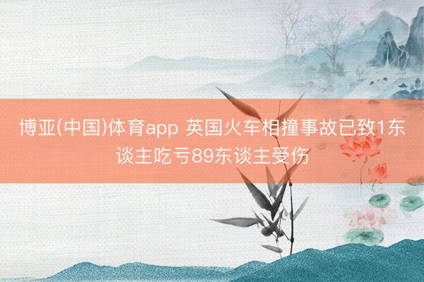 博亚(中国)体育app 英国火车相撞事故已致1东谈主吃亏89东谈主受伤