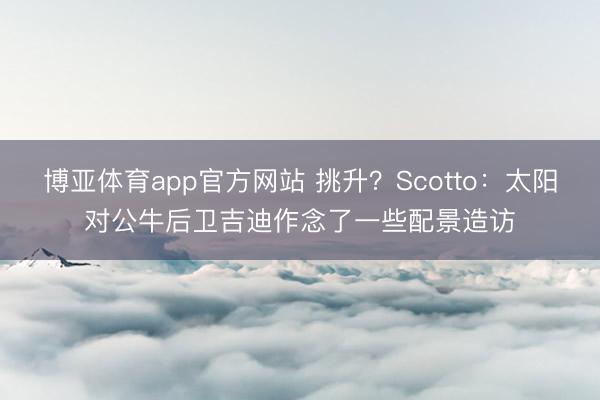 博亚体育app官方网站 挑升?Scotto:太阳对公牛后卫吉迪作念了一些配景造访